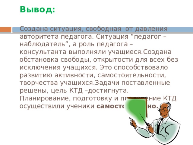 Вывод:   Создана ситуация, свободная от давления авторитета педагога. Ситуация “педагог – наблюдатель”, а роль педагога – консультанта выполняли учащиеся.Создана обстановка свободы, открытости для всех без исключения учащихся. Это способствовало развитию активности, самостоятельности, творчества учащихся.Задачи поставленные решены, цель КТД –достигнута. Планирование, подготовку и проведение КТД осуществили ученики самостоятельно.   