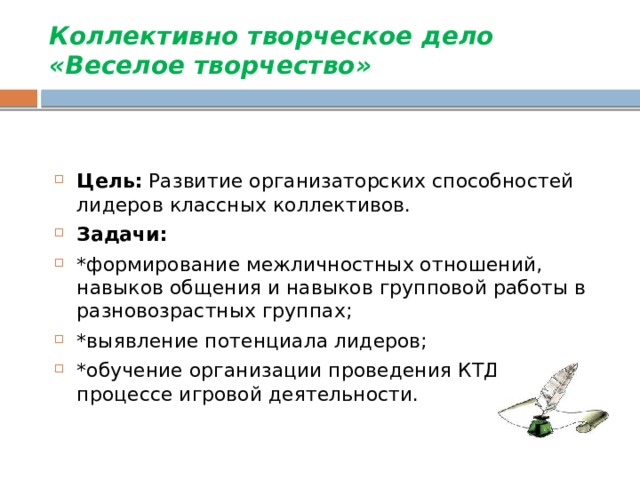 Коллективно творческое дело  «Веселое творчество»      Цель: Развитие организаторских способностей лидеров классных коллективов. Задачи: *формирование межличностных отношений, навыков общения и навыков групповой работы в разновозрастных группах; *выявление потенциала лидеров; *обучение организации проведения КТД в процессе игровой деятельности. 