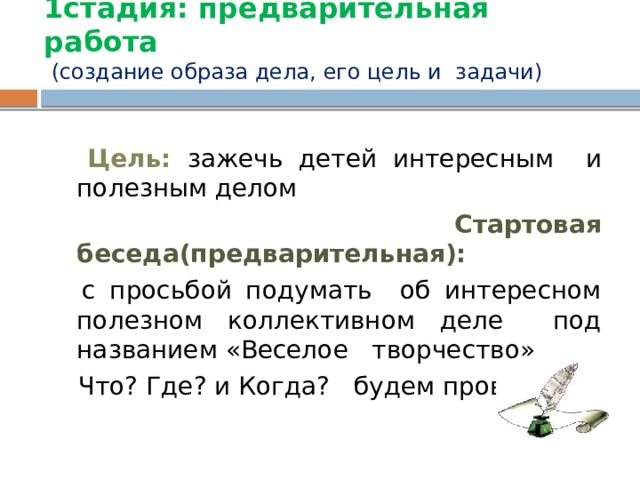 1стадия: предварительная работа   (создание образа дела, его цель и задачи)  Цель: зажечь детей интересным и полезным делом  Стартовая беседа(предварительная):  с просьбой подумать об интересном полезном коллективном деле под названием «Веселое творчество»  Что? Где? и Когда? будем проводить. 