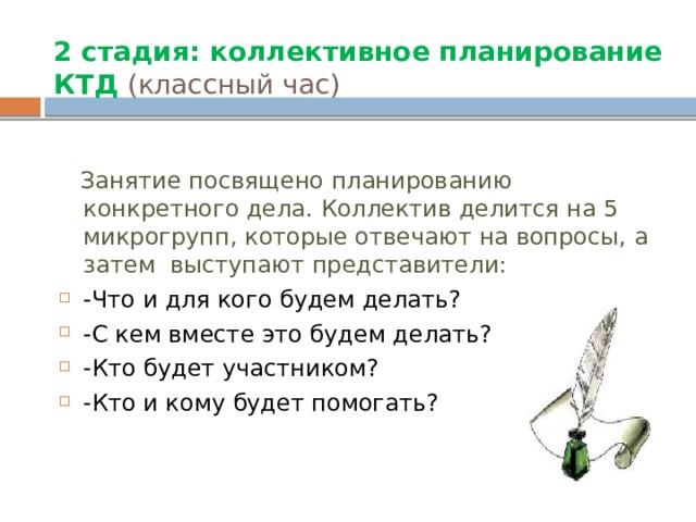 2 стадия: коллективное планирование КТД (классный час)  Занятие посвящено планированию конкретного дела. Коллектив делится на 5 микрогрупп, которые отвечают на вопросы, а затем выступают представители: -Что и для кого будем делать? -С кем вместе это будем делать? -Кто будет участником? -Кто и кому будет помогать?  