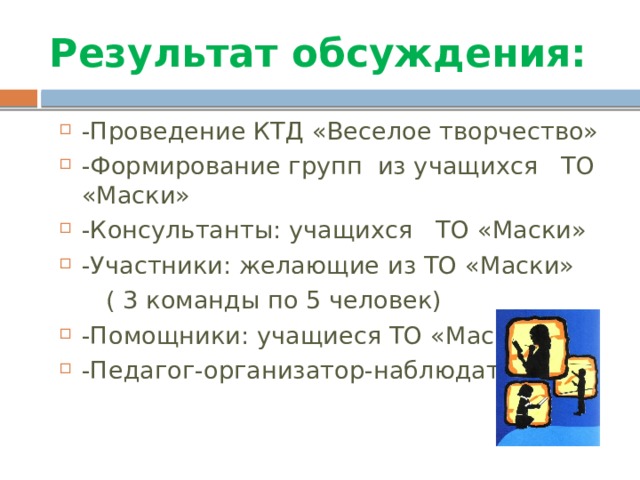 Результат обсуждения: -Проведение КТД «Веселое творчество» -Формирование групп из учащихся ТО «Маски» -Консультанты: учащихся ТО «Маски» -Участники: желающие из ТО «Маски»  ( 3 команды по 5 человек) -Помощники: учащиеся ТО «Маски» -Педагог-организатор-наблюдатель 