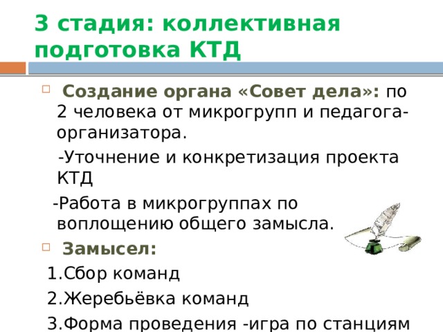 3 стадия:  коллективная подготовка КТД  Создание органа «Совет дела»: по 2 человека от микрогрупп и педагога-организатора.  -Уточнение и конкретизация проекта КТД  -Работа в микрогруппах по воплощению общего замысла.  Замысел:  1.Сбор команд  2.Жеребьёвка команд  3.Форма проведения -игра по станциям 