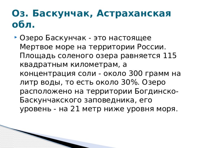 Оз. Баскунчак, Астраханская обл. Озеро Баскунчак - это настоящее Мертвое море на территории России. Площадь соленого озера равняется 115 квадратным километрам, а концентрация соли - около 300 грамм на литр воды, то есть около 30%. Озеро расположено на территории Богдинско-Баскунчакского заповедника, его уровень - на 21 метр ниже уровня моря.  