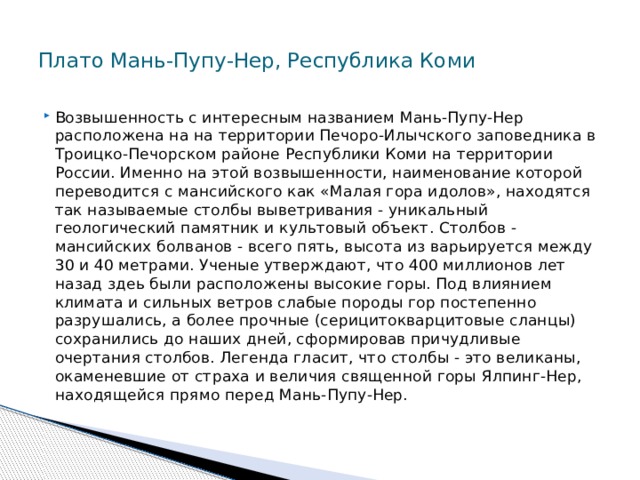  Плато Мань-Пупу-Нер, Республика Коми   Возвышенность с интересным названием Мань-Пупу-Нер расположена на на территории Печоро-Илычского заповедника в Троицко-Печорском районе Республики Коми на территории России. Именно на этой возвышенности, наименование которой переводится с мансийского как «Малая гора идолов», находятся так называемые столбы выветривания - уникальный геологический памятник и культовый объект. Столбов - мансийских болванов - всего пять, высота из варьируется между 30 и 40 метрами. Ученые утверждают, что 400 миллионов лет назад здеь были расположены высокие горы. Под влиянием климата и сильных ветров слабые породы гор постепенно разрушались, а более прочные (серицитокварцитовые сланцы) сохранились до наших дней, сформировав причудливые очертания столбов. Легенда гласит, что столбы - это великаны, окаменевшие от страха и величия священной горы Ялпинг-Нер, находящейся прямо перед Мань-Пупу-Нер. 
