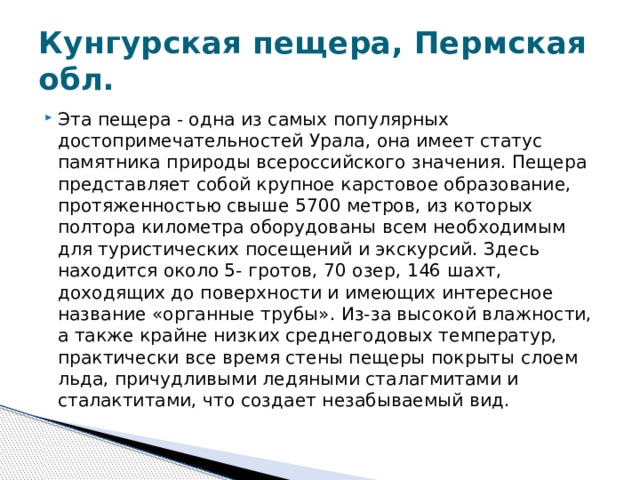Кунгурская пещера, Пермская обл. Эта пещера - одна из самых популярных достопримечательностей Урала, она имеет статус памятника природы всероссийского значения. Пещера представляет собой крупное карстовое образование, протяженностью свыше 5700 метров, из которых полтора километра оборудованы всем необходимым для туристических посещений и экскурсий. Здесь находится около 5- гротов, 70 озер, 146 шахт, доходящих до поверхности и имеющих интересное название «органные трубы». Из-за высокой влажности, а также крайне низких среднегодовых температур, практически все время стены пещеры покрыты слоем льда, причудливыми ледяными сталагмитами и сталактитами, что создает незабываемый вид. 