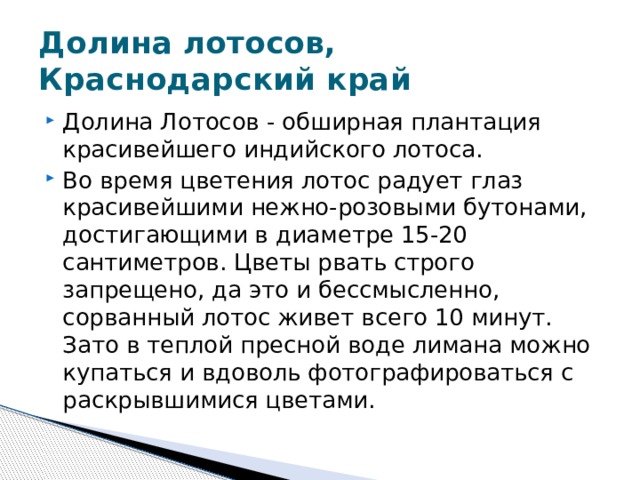 Долина лотосов, Краснодарский край Долина Лотосов - обширная плантация красивейшего индийского лотоса.  Во время цветения лотос радует глаз красивейшими нежно-розовыми бутонами, достигающими в диаметре 15-20 сантиметров. Цветы рвать строго запрещено, да это и бессмысленно, сорванный лотос живет всего 10 минут. Зато в теплой пресной воде лимана можно купаться и вдоволь фотографироваться с раскрывшимися цветами. 