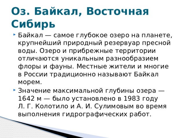 Оз. Байкал, Восточная Сибирь Байкал — самое глубокое озеро на планете, крупнейший природный резервуар пресной воды. Озеро и прибрежные территории отличаются уникальным разнообразием флоры и фауны. Местные жители и многие в России традиционно называют Байкал морем. Значение максимальной глубины озера — 1642 м — было установлено в 1983 году Л. Г. Колотило и А. И. Сулимовым во время выполнения гидрографических работ. 