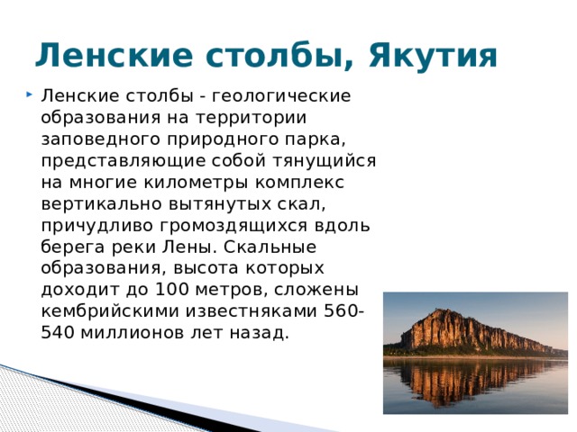 Ленские столбы, Якутия Ленские столбы - геологические образования на территории заповедного природного парка, представляющие собой тянущийся на многие километры комплекс вертикально вытянутых скал, причудливо громоздящихся вдоль берега реки Лены. Скальные образования, высота которых доходит до 100 метров, сложены кембрийскими известняками 560-540 миллионов лет назад. 