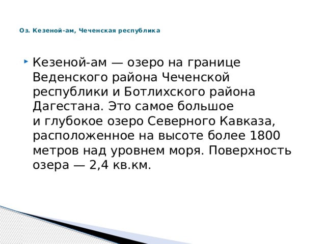   Оз. Кезеной-ам, Чеченская республика    Кезеной-ам — озеро на границе Веденского района Чеченской республики и Ботлихского района Дагестана. Это самое большое и глубокое озеро Северного Кавказа, расположенное на высоте более 1800 метров над уровнем моря. Поверхность озера — 2,4 кв.км. 