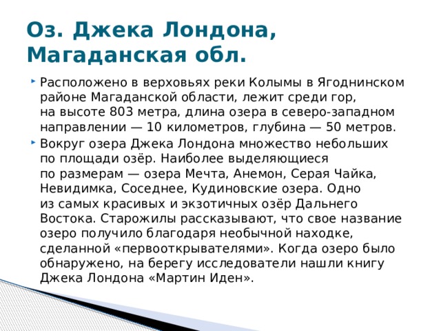 Оз. Джека Лондона, Магаданская обл. Расположено в верховьях реки Колымы в Ягоднинском районе Магаданской области, лежит среди гор, на высоте 803 метра, длина озера в северо-западном направлении — 10 километров, глубина — 50 метров. Вокруг озера Джека Лондона множество небольших по площади озёр. Наиболее выделяющиеся по размерам — озера Мечта, Анемон, Серая Чайка, Невидимка, Соседнее, Кудиновские озера. Одно из самых красивых и экзотичных озёр Дальнего Востока. Старожилы рассказывают, что свое название озеро получило благодаря необычной находке, сделанной «первооткрывателями». Когда озеро было обнаружено, на берегу исследователи нашли книгу Джека Лондона «Мартин Иден». 