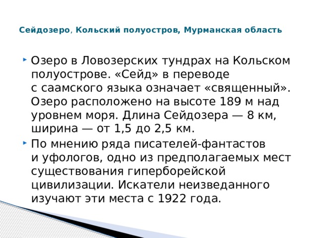  Сейдозеро , Кольский полуостров, Мурманская область   Озеро в Ловозерских тундрах на Кольском полуострове. «Сейд» в переводе с саамского языка означает «священный». Озеро расположено на высоте 189 м над уровнем моря. Длина Сейдозера — 8 км, ширина — от 1,5 до 2,5 км. По мнению ряда писателей-фантастов и уфологов, одно из предполагаемых мест существования гиперборейской цивилизации. Искатели неизведанного изучают эти места с 1922 года. 