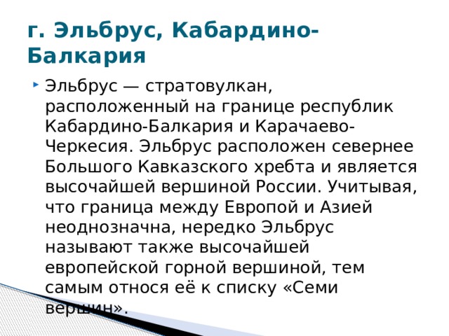 г. Эльбрус, Кабардино-Балкария Эльбрус — стратовулкан, расположенный на границе республик Кабардино-Балкария и Карачаево-Черкесия. Эльбрус расположен севернее Большого Кавказского хребта и является высочайшей вершиной России. Учитывая, что граница между Европой и Азией неоднозначна, нередко Эльбрус называют также высочайшей европейской горной вершиной, тем самым относя её к списку «Семи вершин». 