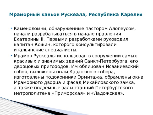  Мраморный каньон Рускеала, Республика Карелия   Каменоломни, обнаруженные пастором Алопеусом, начали разрабатываться в начале правления Екатерины II. Первыми разработками руководил капитан Кожин, которого консультировали итальянские специалисты. Мрамор Рускеалы использован в сооружении самых красивых и значимых зданий Санкт-Петербурга, его дворцовых пригородов. Им облицован Исаакиевский собор, выложены полы Казанского собора, изготовлены подоконники Эрмитажа, обрамлены окна Мраморного дворца и фасад Михайловского замка, а также подземные залы станций Петербургского метрополитена «Приморская» и «Ладожская». 