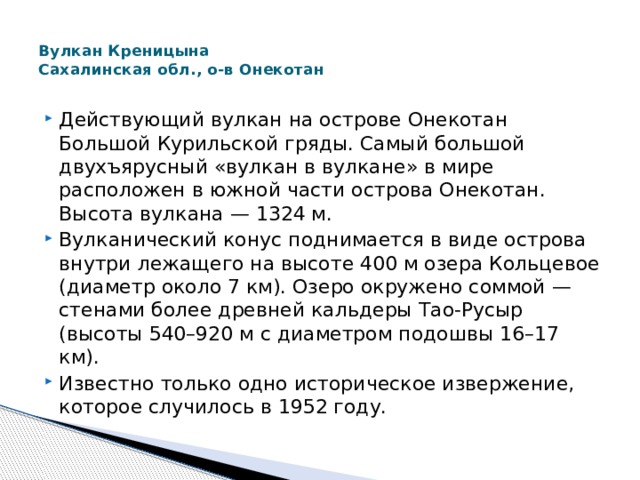  Вулкан Креницына  Сахалинская обл., о-в Онекотан   Действующий вулкан на острове Онекотан Большой Курильской гряды. Самый большой двухъярусный «вулкан в вулкане» в мире расположен в южной части острова Онекотан. Высота вулкана — 1324 м. Вулканический конус поднимается в виде острова внутри лежащего на высоте 400 м озера Кольцевое (диаметр около 7 км). Озеро окружено соммой — стенами более древней кальдеры Тао-Русыр (высоты 540–920 м с диаметром подошвы 16–17 км). Известно только одно историческое извержение, которое случилось в 1952 году. 
