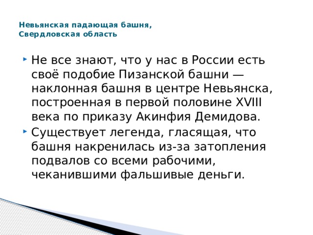  Невьянская падающая башня,  Свердловская область   Не все знают, что у нас в России есть своё подобие Пизанской башни — наклонная башня в центре Невьянска, построенная в первой половине XVIII века по приказу Акинфия Демидова. Существует легенда, гласящая, что башня накренилась из-за затопления подвалов со всеми рабочими, чеканившими фальшивые деньги. 