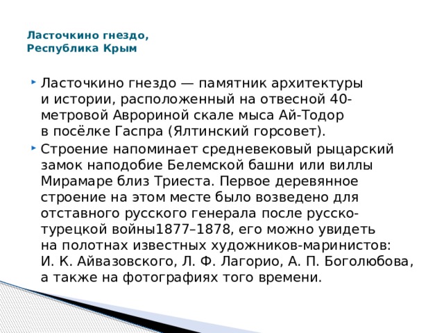  Ласточкино гнездо,  Республика Крым   Ласточкино гнездо — памятник архитектуры и истории, расположенный на отвесной 40-метровой Аврориной скале мыса Ай-Тодор в посёлке Гаспра (Ялтинский горсовет). Строение напоминает средневековый рыцарский замок наподобие Белемской башни или виллы Мирамаре близ Триеста. Первое деревянное строение на этом месте было возведено для отставного русского генерала после русско-турецкой войны1877–1878, его можно увидеть на полотнах известных художников-маринистов: И. К. Айвазовского, Л. Ф. Лагорио, А. П. Боголюбова, а также на фотографиях того времени. 