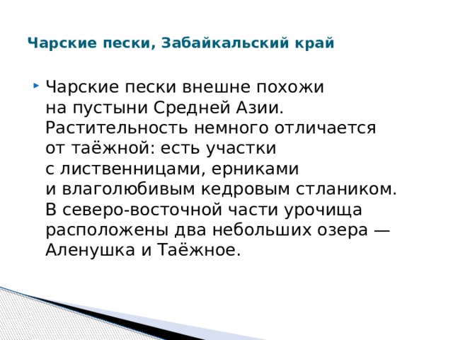  Чарские пески, Забайкальский край   Чарские пески внешне похожи на пустыни Средней Азии. Растительность немного отличается от таёжной: есть участки c лиственницами, ерниками и влаголюбивым кедровым стлаником. В северо-восточной части урочища расположены два небольших озера — Аленушка и Таёжное. 