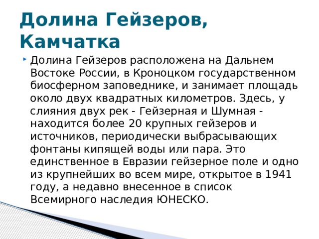 Долина Гейзеров, Камчатка Долина Гейзеров расположена на Дальнем Востоке России, в Кроноцком государственном биосферном заповеднике, и занимает площадь около двух квадратных километров. Здесь, у слияния двух рек - Гейзерная и Шумная - находится более 20 крупных гейзеров и источников, периодически выбрасывающих фонтаны кипящей воды или пара. Это единственное в Евразии гейзерное поле и одно из крупнейших во всем мире, открытое в 1941 году, а недавно внесенное в список Всемирного наследия ЮНЕСКО.  