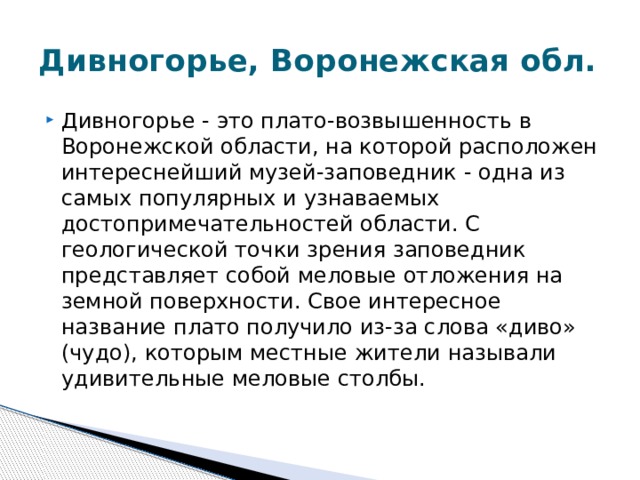 Дивногорье, Воронежская обл. Дивногорье - это плато-возвышенность в Воронежской области, на которой расположен интереснейший музей-заповедник - одна из самых популярных и узнаваемых достопримечательностей области. С геологической точки зрения заповедник представляет собой меловые отложения на земной поверхности. Свое интересное название плато получило из-за слова «диво» (чудо), которым местные жители называли удивительные меловые столбы.  