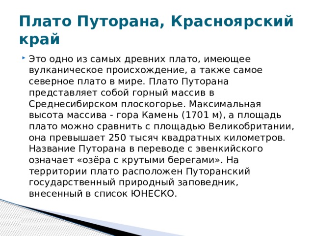 Плато Путорана, Красноярский край Это одно из самых древних плато, имеющее вулканическое происхождение, а также самое северное плато в мире. Плато Путорана представляет собой горный массив в Среднесибирском плоскогорье. Максимальная высота массива - гора Камень (1701 м), а площадь плато можно сравнить с площадью Великобритании, она превышает 250 тысяч квадратных километров. Название Путорана в переводе с эвенкийского означает «озёра с крутыми берегами». На территории плато расположен Путоранский государственный природный заповедник, внесенный в список ЮНЕСКО.  