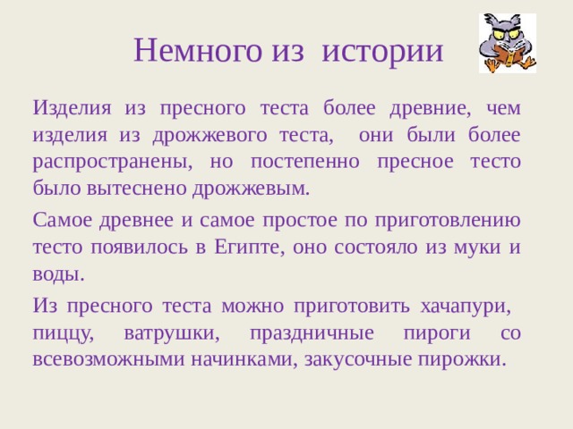 Немного из истории Изделия из пресного теста более древние, чем изделия из дрожжевого теста, они были более распространены, но постепенно пресное тесто было вытеснено дрожжевым. Самое древнее и самое простое по приготовлению тесто появилось в Египте, оно состояло из муки и воды. Из пресного теста можно приготовить хачапури, пиццу, ватрушки, праздничные пироги со всевозможными начинками, закусочные пирожки. 