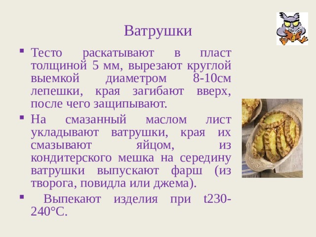 Ватрушки Тесто раскатывают в пласт толщиной 5 мм, вырезают круглой выемкой диаметром 8-10см лепешки, края загибают вверх, после чего защипывают. На смазанный маслом лист укладывают ватрушки, края их смазывают яйцом, из кондитерского мешка на середину ватрушки выпускают фарш (из творога, повидла или джема).  Выпекают изделия при t 230-240°С. 