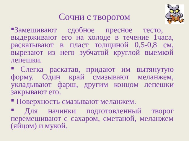 Сочни с творогом Замешивают сдобное пресное тесто, выдерживают его на холоде в течение 1часа, раскатывают в пласт толщиной 0,5-0,8 см, вырезают из него зубчатой круглой выемкой лепешки.  Слегка раскатав, придают им вытянутую форму. Один край смазывают меланжем, укладывают фарш, другим концом лепешки закрывают его.  Поверхность смазывают меланжем.  Для начинки подготовленный творог перемешивают с сахаром, сметаной, меланжем (яйцом) и мукой. 