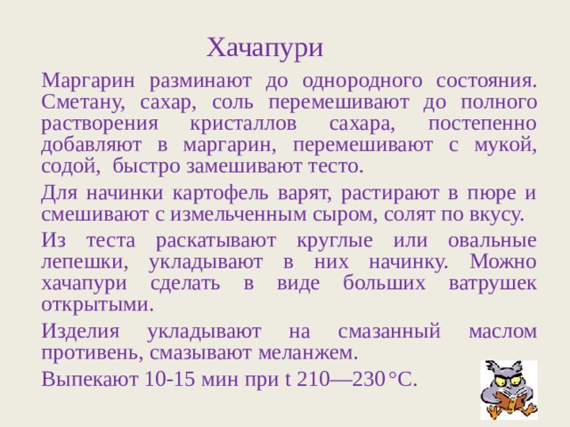 Хачапури Маргарин разминают до однородного состояния. Сметану, сахар, соль перемешивают до полного растворения кристаллов сахара, постепенно добавляют в маргарин, перемешивают с мукой, содой, быстро замешивают тесто. Для начинки картофель варят, растирают в пюре и смешивают с измельченным сыром, солят по вкусу. Из теста раскатывают круглые или овальные лепешки, укладывают в них начинку. Можно хачапури сделать в виде больших ватрушек открытыми. Изделия укладывают на смазанный маслом противень, смазывают меланжем. Выпекают 10-15 мин при t 210—230  ° С. 