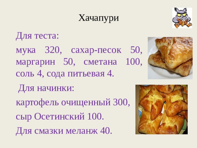 Хачапури Для теста: мука 320, сахар-песок 50, маргарин 50, сметана 100, соль 4, сода питьевая 4.  Для начинки: картофель очищенный 300, сыр Осетинский 100. Для смазки меланж 40. 