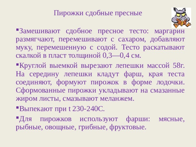 Пирожки сдобные пресные Замешивают сдобное пресное тесто: маргарин размягчают, перемешивают с сахаром, добавляют муку, перемешенную с содой. Тесто раскатывают скалкой в пласт толщиной 0,3—0,4 см. Круглой выемкой вырезают лепешки массой 58г. На середину лепешки кладут фарш, края теста соединяют, формуют пирожок в форме лодочки. Сформованные пирожки укладывают на смазанные жиром листы, смазывают меланжем. Выпекают при t 230-240С. Для пирожков используют фарши: мясные, рыбные, овощные, грибные, фруктовые. 