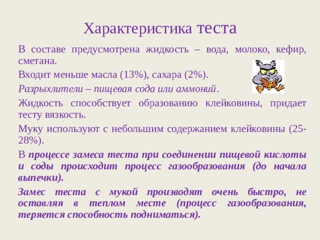Характеристика теста В составе предусмотрена жидкость – вода, молоко, кефир, сметана. Входит меньше масла (13%), сахара (2%). Разрыхлители – пищевая сода или аммоний . Жидкость способствует образованию клейковины, придает тесту вязкость. Муку используют с небольшим содержанием клейковины (25-28%). В процессе замеса теста при соединении пищевой кислоты и соды происходит процесс газообразования (до начала выпечки). Замес теста с мукой производят очень быстро, не оставляя в теплом месте (процесс газообразования, теряется способность подниматься). 