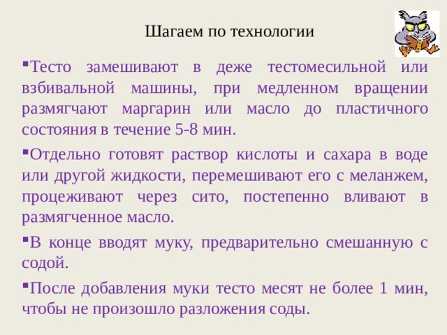 Шагаем по технологии Тесто замешивают в деже тестомесильной или взбивальной машины, при медленном вращении размягчают маргарин или масло до пластичного состояния в течение 5-8 мин. Отдельно готовят раствор кислоты и сахара в воде или другой жидкости, перемешивают его с меланжем, процеживают через сито, постепенно вливают в размягченное масло. В конце вводят муку, предварительно смешанную с содой. После добавления муки тесто месят не более 1 мин, чтобы не произошло разложения соды. 