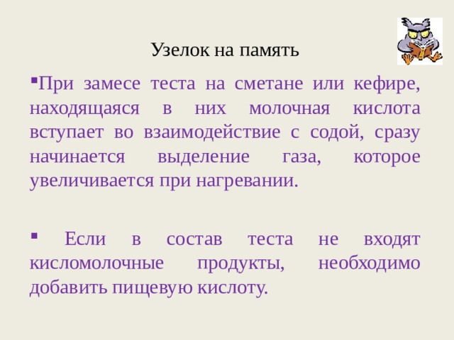 Узелок на память При замесе теста на сметане или кефире, находящаяся в них молочная кислота вступает во взаимодействие с содой, сразу начинается выделение газа, которое увеличивается при нагревании.  Если в состав теста не входят кисломолочные продукты, необходимо добавить пищевую кислоту. 