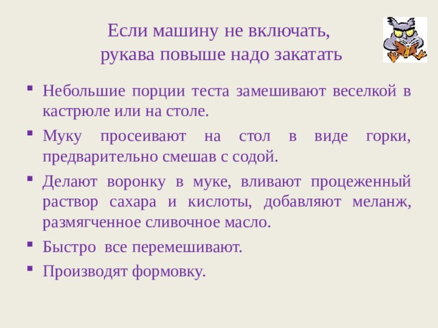 Если машину не включать,  рукава повыше надо закатать Небольшие порции теста замешивают веселкой в кастрюле или на столе. Муку просеивают на стол в виде горки, предварительно смешав с содой. Делают воронку в муке, вливают процеженный раствор сахара и кислоты, добавляют меланж, размягченное сливочное масло. Быстро все перемешивают. Производят формовку. 