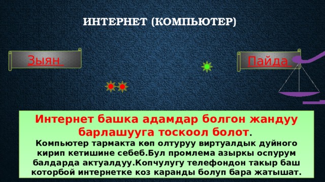 Интернет (компьютер)    Зыян Пайда Интернет башка адамдар болгон жандуу барлашууга тоскоол болот . Компьютер тармакта көп олтуруу виртуалдык дуйного кирип кетишине себеб.Бул промлема азыркы оспурум балдарда актуалдуу.Копчулугу телефондон такыр баш которбой интернетке коз каранды болуп бара жатышат. 