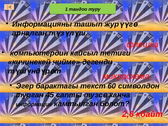 1 тандоо туру Информацияны ташып журүүгө арналган түзүлүш. флешка  компьютердин кайсыл тетиги «кичинекей чийме» дегенди түшүндүрөт микросхема В первом отборочном туре принимают участие все желающие. В отборочном туре 3 вопроса. Тот, кто первым отвечает на вопрос правильно, становится игроком основной части игры (т.е.входит в состав первой тройки игроков) Ответ: кактус. Он содержит много влаги и умирающие от жажды путешественники цедили воду из его стеблей. При ответе важно, чтобы отвечающий дал подробный ответ, а не ответил одним словом. Это поможет в том случае, если правильный ответ дали сразу несколько учащихся. Ответ: Иван-да-Марья Эгер барактагы текст 60 символдон турган 45 сапты тузсө канча информация камтылган болот? 2,6 кбайт  