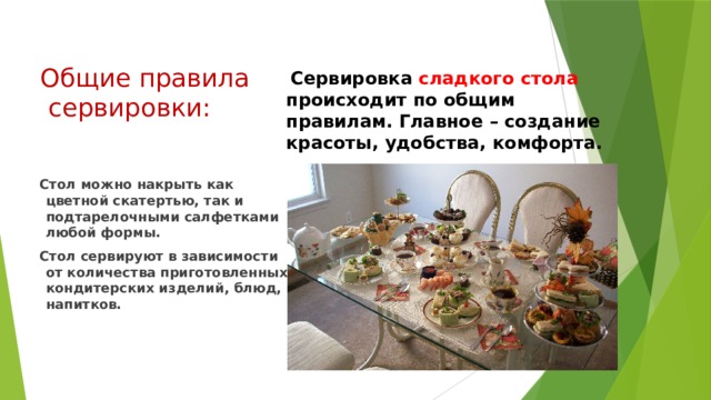 Общие правила  сервировки:  Сервировка сладкого стола происходит по общим правилам. Главное – создание красоты, удобства, комфорта.  Стол можно накрыть как цветной скатертью, так и подтарелочными салфетками любой формы.  Стол сервируют в зависимости от количества приготовленных кондитерских изделий, блюд, напитков.  