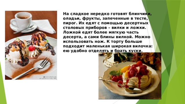 На сладкое нередко готовят блинчики, оладьи, фрукты, запеченные в тесте, пирог. Их едят с помощью десертных столовых приборов – вилки и ложки. Ложкой едят более мягкую часть десерта, а сами блины вилкой. Можно использовать нож. К торту больше подходит маленькая широкая вилочка: ею удобно отделять и брать куски. 