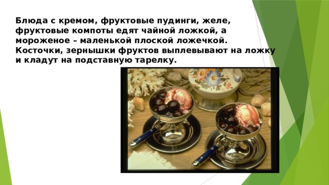 Блюда с кремом, фруктовые пудинги, желе, фруктовые компоты едят чайной ложкой, а мороженое – маленькой плоской ложечкой. Косточки, зернышки фруктов выплевывают на ложку и кладут на подставную тарелку. 