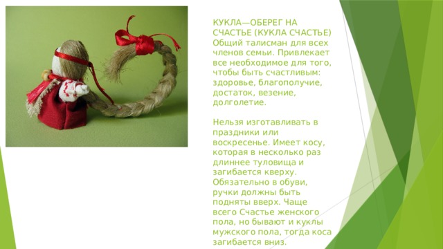 КУКЛА—ОБЕРЕГ НА СЧАСТЬЕ (КУКЛА СЧАСТЬЕ)  Общий талисман для всех членов семьи. Привлекает все необходимое для того, чтобы быть счастливым: здоровье, благополучие, достаток, везение, долголетие.   Нельзя изготавливать в праздники или воскресенье. Имеет косу, которая в несколько раз длиннее туловища и загибается кверху. Обязательно в обуви, ручки должны быть подняты вверх. Чаще всего Счастье женского пола, но бывают и куклы мужского пола, тогда коса загибается вниз. 