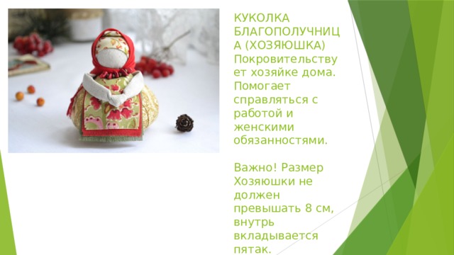 КУКОЛКА БЛАГОПОЛУЧНИЦА (ХОЗЯЮШКА)  Покровительствует хозяйке дома. Помогает справляться с работой и женскими обязанностями.   Важно! Размер Хозяюшки не должен превышать 8 см, внутрь вкладывается пятак. 
