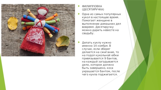 ФИЛИППОВКА (ДЕСЯТИРУЧКА) Одна из самых популярных кукол в настоящее время. Помогает женщине в выполнении домашних дел вовремя. Десятиручку можно дарить невесте на свадьбу. Делать куклу нужно именно 14 ноября. В случае, если оберег делается на сжигание, то на подол кукольной юбки привязывается 9 бантов, на каждый загадывается дело, которое должно быть завершено, коса украшается бантом, после чего кукла поджигается. 