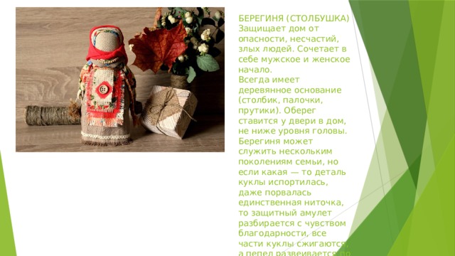 БЕРЕГИНЯ (СТОЛБУШКА)  Защищает дом от опасности, несчастий, злых людей. Сочетает в себе мужское и женское начало.  Всегда имеет деревянное основание (столбик, палочки, прутики). Оберег ставится у двери в дом, не ниже уровня головы. Берегиня может служить нескольким поколениям семьи, но если какая — то деталь куклы испортилась, даже порвалась единственная ниточка, то защитный амулет разбирается с чувством благодарности, все части куклы сжигаются, а пепел развеивается по ветру у дома. 