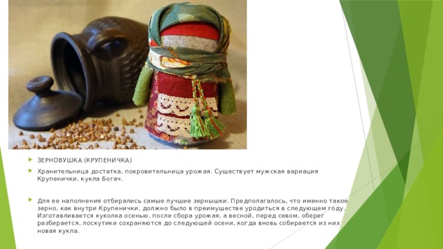 ЗЕРНОВУШКА (КРУПЕНИЧКА) Хранительница достатка, покровительница урожая. Существует мужская вариация Крупенички, кукла Богач. Для ее наполнения отбирались самые лучшие зернышки. Предполагалось, что именно такое зерно, как внутри Крупенички, должно было в преимуществе уродиться в следующем году. Изготавливается куколка осенью, после сбора урожая, а весной, перед севом, оберег разбирается, лоскутики сохраняются до следующей осени, когда вновь собирается из них новая кукла. 