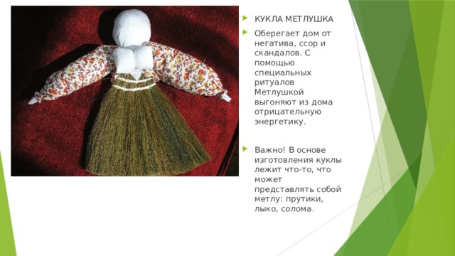 КУКЛА МЕТЛУШКА Оберегает дом от негатива, ссор и скандалов. С помощью специальных ритуалов Метлушкой выгоняют из дома отрицательную энергетику. Важно! В основе изготовления куклы лежит что-то, что может представлять собой метлу: прутики, лыко, солома. 