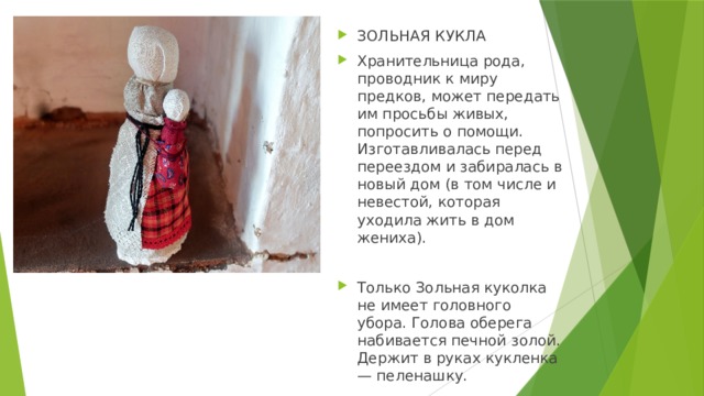 ЗОЛЬНАЯ КУКЛА Хранительница рода, проводник к миру предков, может передать им просьбы живых, попросить о помощи. Изготавливалась перед переездом и забиралась в новый дом (в том числе и невестой, которая уходила жить в дом жениха). Только Зольная куколка не имеет головного убора. Голова оберега набивается печной золой. Держит в руках кукленка — пеленашку. 
