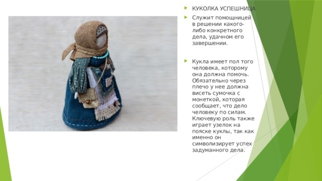 КУКОЛКА УСПЕШНИЦА Служит помощницей в решении какого-либо конкретного дела, удачном его завершении. Кукла имеет пол того человека, которому она должна помочь. Обязательно через плечо у нее должна висеть сумочка с монеткой, которая сообщает, что дело человеку по силам. Ключевую роль также играет узелок на пояске куклы, так как именно он символизирует успех задуманного дела. 