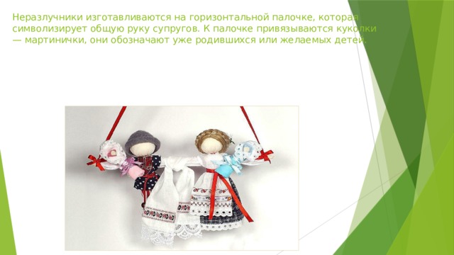Неразлучники изготавливаются на горизонтальной палочке, которая символизирует общую руку супругов. К палочке привязываются куколки — мартинички, они обозначают уже родившихся или желаемых детей.   