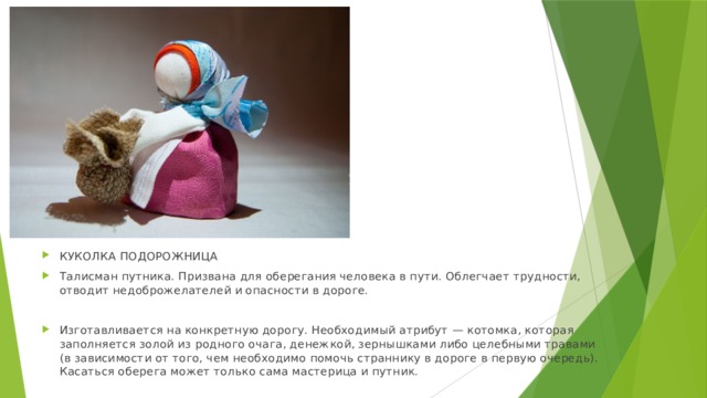 КУКОЛКА ПОДОРОЖНИЦА Талисман путника. Призвана для оберегания человека в пути. Облегчает трудности, отводит недоброжелателей и опасности в дороге. Изготавливается на конкретную дорогу. Необходимый атрибут — котомка, которая заполняется золой из родного очага, денежкой, зернышками либо целебными травами (в зависимости от того, чем необходимо помочь страннику в дороге в первую очередь). Касаться оберега может только сама мастерица и путник. 