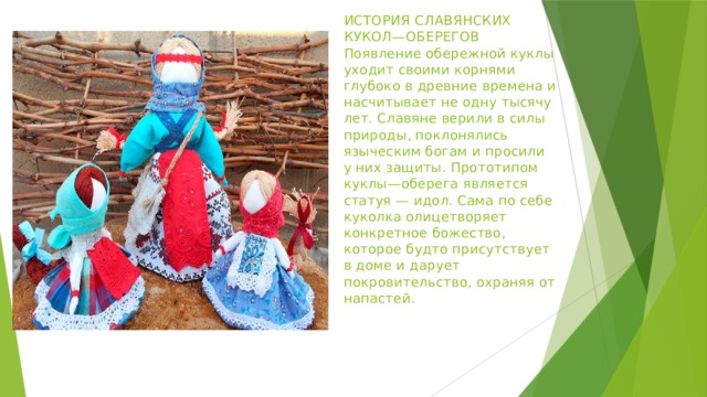 ИСТОРИЯ СЛАВЯНСКИХ КУКОЛ—ОБЕРЕГОВ  Появление обережной куклы уходит своими корнями глубоко в древние времена и насчитывает не одну тысячу лет. Славяне верили в силы природы, поклонялись языческим богам и просили у них защиты. Прототипом куклы—оберега является статуя — идол. Сама по себе куколка олицетворяет конкретное божество, которое будто присутствует в доме и дарует покровительство, охраняя от напастей.   